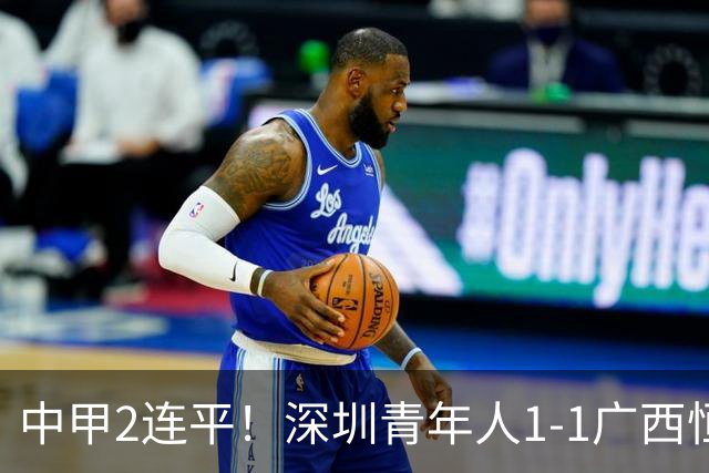 中甲2连平！深圳青年人1-1广西恒宸 深圳让出榜首净胜球劣势暂第2